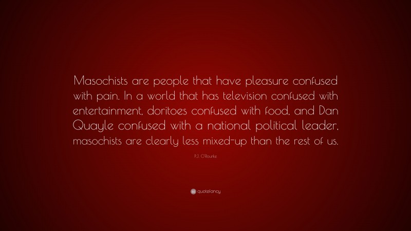 P.J. O'Rourke Quote: “Masochists are people that have pleasure confused with pain. In a world that has television confused with entertainment, doritoes confused with food, and Dan Quayle confused with a national political leader, masochists are clearly less mixed-up than the rest of us.”