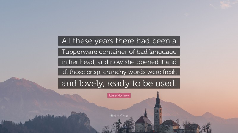 Liane Moriarty Quote: “All these years there had been a Tupperware container of bad language in her head, and now she opened it and all those crisp, crunchy words were fresh and lovely, ready to be used.”