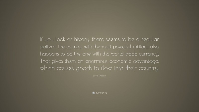 David Graeber Quote: “If you look at history, there seems to be a regular pattern: the country with the most powerful military also happens to be the one with the world trade currency. That gives them an enormous economic advantage, which causes goods to flow into their country.”