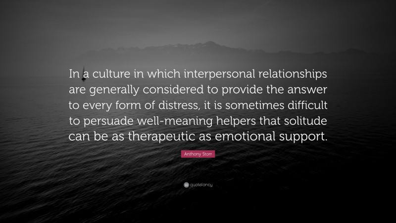 Anthony Storr Quote: “In a culture in which interpersonal relationships are generally considered to provide the answer to every form of distress, it is sometimes difficult to persuade well-meaning helpers that solitude can be as therapeutic as emotional support.”