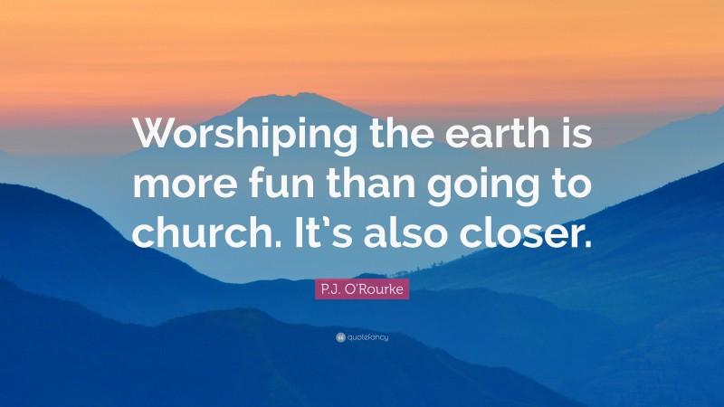 P.J. O'Rourke Quote: “Worshiping the earth is more fun than going to church. It’s also closer.”