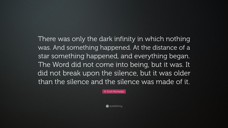 N. Scott Momaday Quote: “There was only the dark infinity in which nothing was. And something happened. At the distance of a star something happened, and everything began. The Word did not come into being, but it was. It did not break upon the silence, but it was older than the silence and the silence was made of it.”
