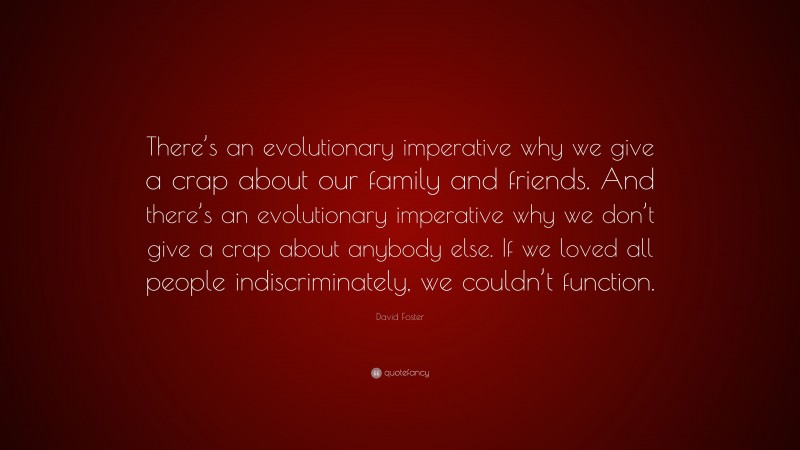 David Foster Quote: “There’s an evolutionary imperative why we give a crap about our family and friends. And there’s an evolutionary imperative why we don’t give a crap about anybody else. If we loved all people indiscriminately, we couldn’t function.”