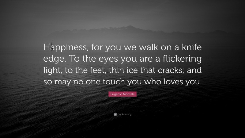 Eugenio Montale Quote: “Happiness, for you we walk on a knife edge. To the eyes you are a flickering light, to the feet, thin ice that cracks; and so may no one touch you who loves you.”