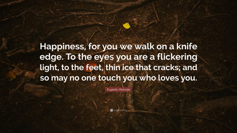 Eugenio Montale Quote: “Happiness, for you we walk on a knife edge. To the eyes you are a flickering light, to the feet, thin ice that cracks; and so may no one touch you who loves you.”