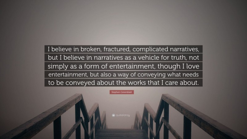 Stephen Greenblatt Quote: “I believe in broken, fractured, complicated narratives, but I believe in narratives as a vehicle for truth, not simply as a form of entertainment, though I love entertainment, but also a way of conveying what needs to be conveyed about the works that I care about.”