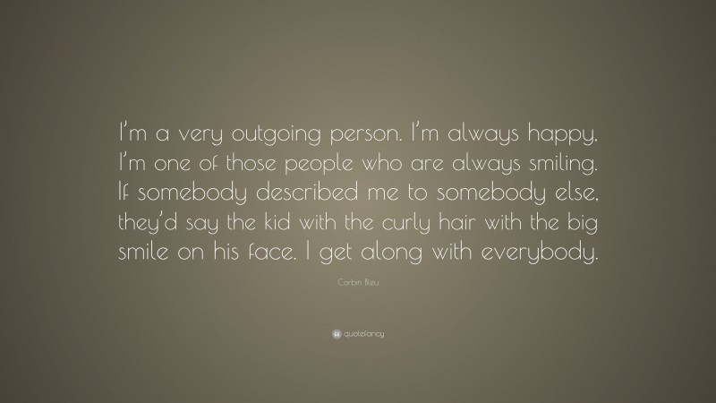 Corbin Bleu Quote: “I’m a very outgoing person. I’m always happy, I’m one of those people who are always smiling. If somebody described me to somebody else, they’d say the kid with the curly hair with the big smile on his face. I get along with everybody.”