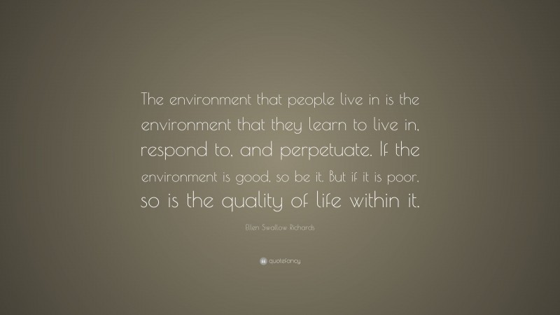 Ellen Swallow Richards Quote: “The environment that people live in is the environment that they learn to live in, respond to, and perpetuate. If the environment is good, so be it. But if it is poor, so is the quality of life within it.”