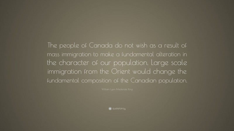 William Lyon Mackenzie King Quote: “The people of Canada do not wish as a result of mass immigration to make a fundamental alteration in the character of our population. Large scale immigration from the Orient would change the fundamental composition of the Canadian population.”