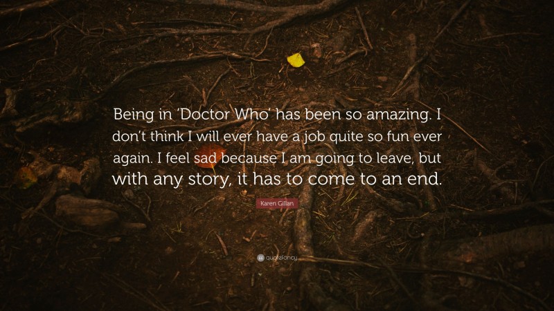 Karen Gillan Quote: “Being in ‘Doctor Who’ has been so amazing. I don’t think I will ever have a job quite so fun ever again. I feel sad because I am going to leave, but with any story, it has to come to an end.”