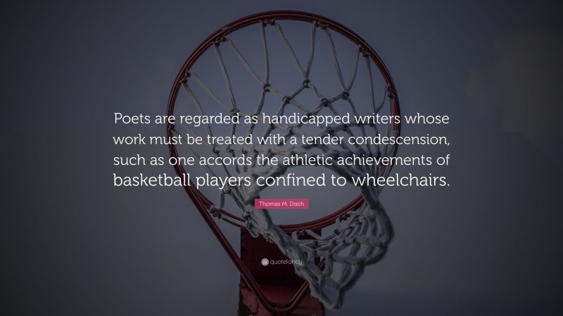 Thomas M. Disch Quote: “Poets are regarded as handicapped writers whose work must be treated with a tender condescension, such as one accords the athletic achievements of basketball players confined to wheelchairs.”