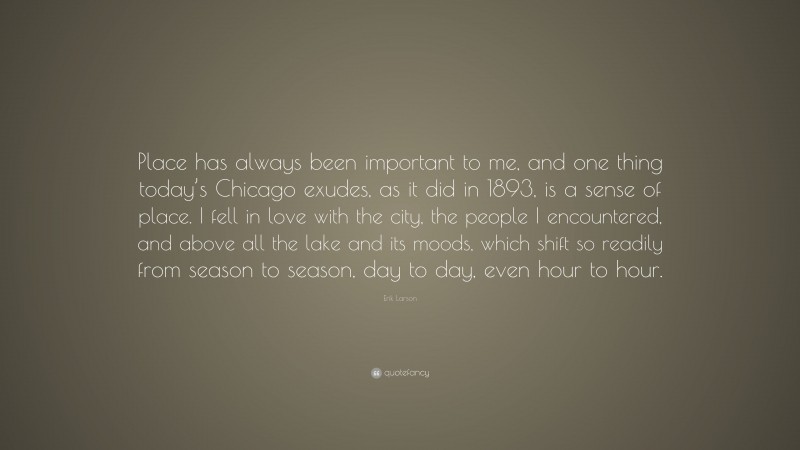 Erik Larson Quote: “Place has always been important to me, and one thing today’s Chicago exudes, as it did in 1893, is a sense of place. I fell in love with the city, the people I encountered, and above all the lake and its moods, which shift so readily from season to season, day to day, even hour to hour.”