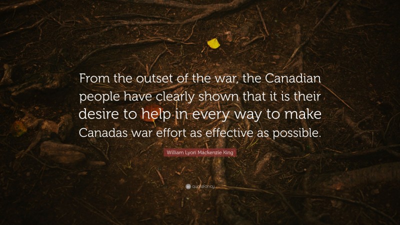William Lyon Mackenzie King Quote: “From the outset of the war, the Canadian people have clearly shown that it is their desire to help in every way to make Canadas war effort as effective as possible.”