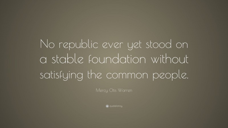 Mercy Otis Warren Quote: “No republic ever yet stood on a stable foundation without satisfying the common people.”