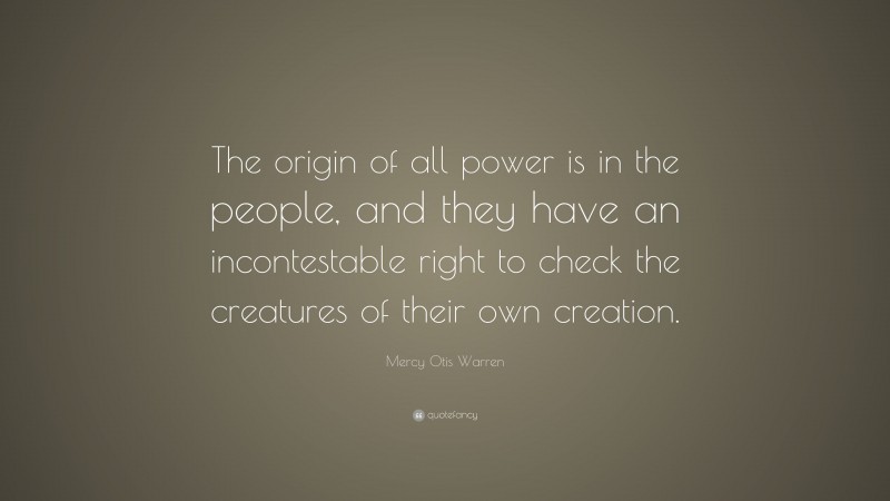 Mercy Otis Warren Quote: “The origin of all power is in the people, and they have an incontestable right to check the creatures of their own creation.”