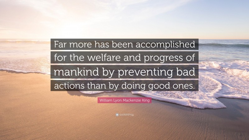 William Lyon Mackenzie King Quote: “Far more has been accomplished for the welfare and progress of mankind by preventing bad actions than by doing good ones.”
