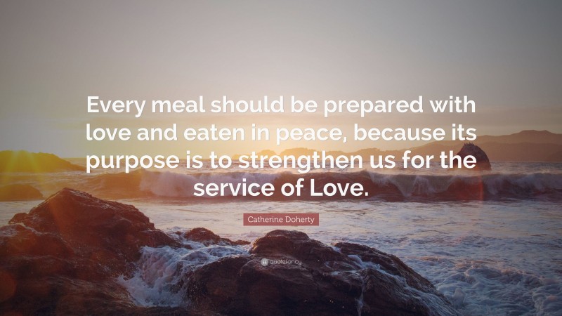 Catherine Doherty Quote: “Every meal should be prepared with love and eaten in peace, because its purpose is to strengthen us for the service of Love.”