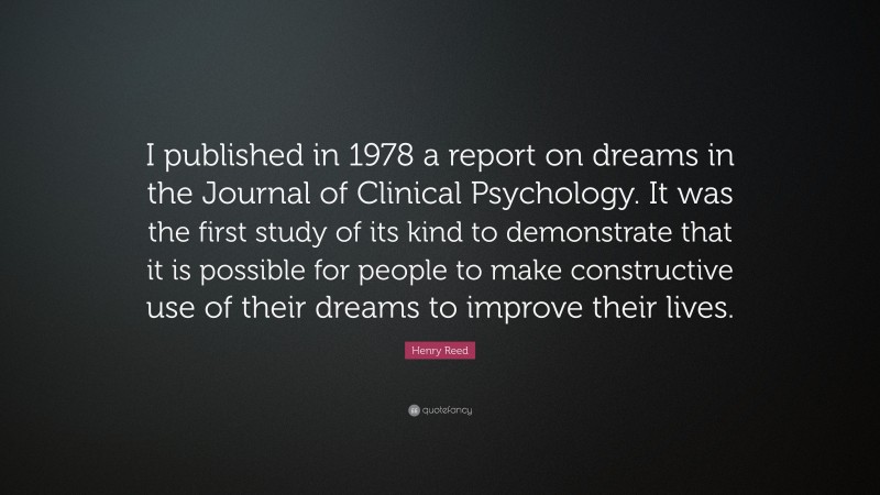 Henry Reed Quote: “I published in 1978 a report on dreams in the Journal of Clinical Psychology. It was the first study of its kind to demonstrate that it is possible for people to make constructive use of their dreams to improve their lives.”