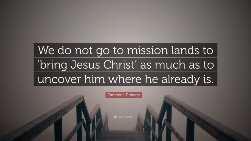 Catherine Doherty Quote: “We do not go to mission lands to ‘bring Jesus Christ’ as much as to uncover him where he already is.”