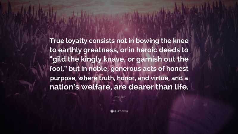 James Ellis Quote: “True loyalty consists not in bowing the knee to earthly greatness, or in heroic deeds to “gild the kingly knave, or garnish out the fool,” but in noble, generous acts of honest purpose, where truth, honor, and virtue, and a nation’s welfare, are dearer than life.”