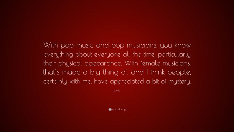 Lorde Quote: “With pop music and pop musicians, you know everything about everyone all the time, particularly their physical appearance. With female musicians, that’s made a big thing of, and I think people, certainly with me, have appreciated a bit of mystery.”