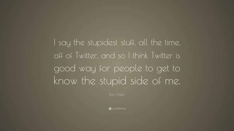Kris Allen Quote: “I say the stupidest stuff, all the time, off of Twitter, and so I think Twitter is good way for people to get to know the stupid side of me.”