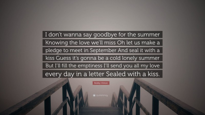 Bobby Vinton Quote: “I don’t wanna say goodbye for the summer Knowing the love we’ll miss Oh let us make a pledge to meet in September And seal it with a kiss Guess it’s gonna be a cold lonely summer But I’ll fill the emptiness I’ll send you all my love every day in a letter Sealed with a kiss.”