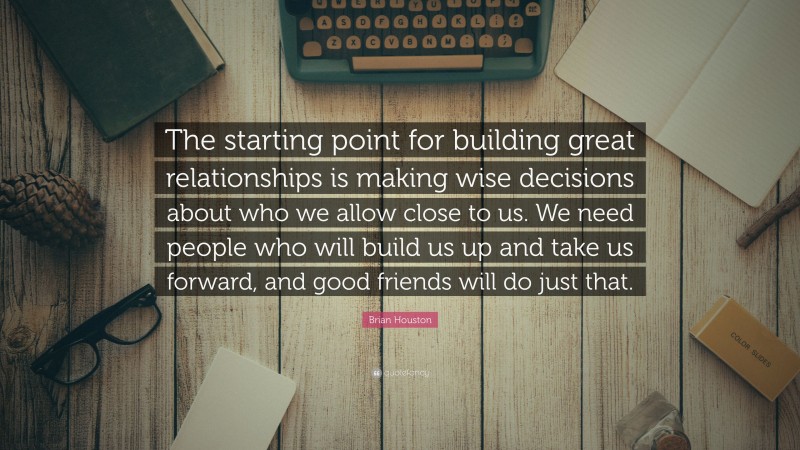 Brian Houston Quote: “The starting point for building great relationships is making wise decisions about who we allow close to us. We need people who will build us up and take us forward, and good friends will do just that.”
