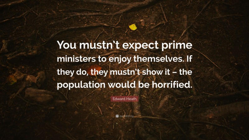Edward Heath Quote: “You mustn’t expect prime ministers to enjoy themselves. If they do, they mustn’t show it – the population would be horrified.”