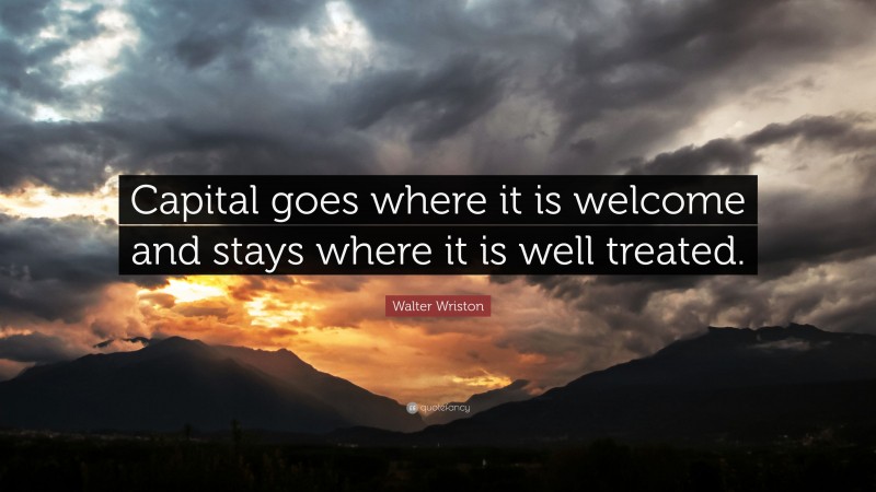 Walter Wriston Quote: “Capital goes where it is welcome and stays where it is well treated.”