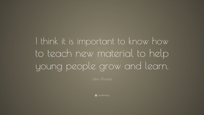 Julia Alvarez Quote: “I think it is important to know how to teach new material to help young people grow and learn.”