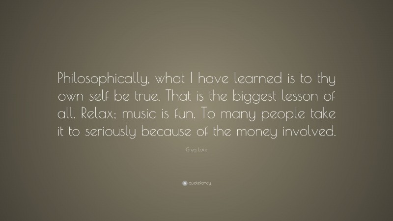 Greg Lake Quote: “Philosophically, what I have learned is to thy own self be true. That is the biggest lesson of all. Relax; music is fun. To many people take it to seriously because of the money involved.”