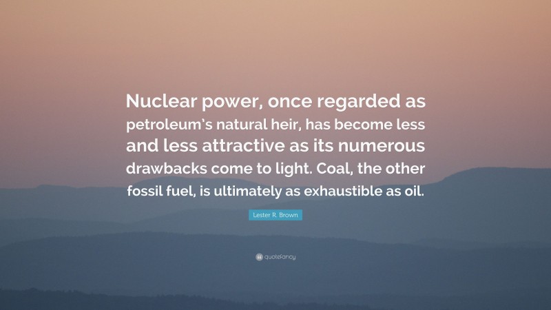 Lester R. Brown Quote: “Nuclear power, once regarded as petroleum’s natural heir, has become less and less attractive as its numerous drawbacks come to light. Coal, the other fossil fuel, is ultimately as exhaustible as oil.”