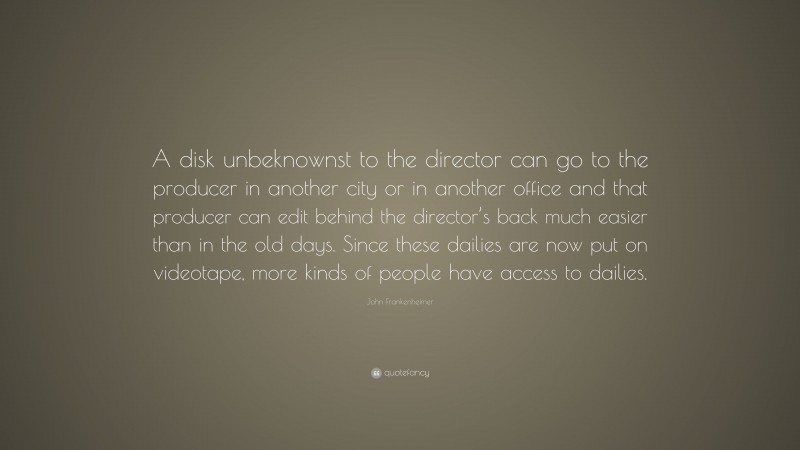 John Frankenheimer Quote: “A disk unbeknownst to the director can go to the producer in another city or in another office and that producer can edit behind the director’s back much easier than in the old days. Since these dailies are now put on videotape, more kinds of people have access to dailies.”