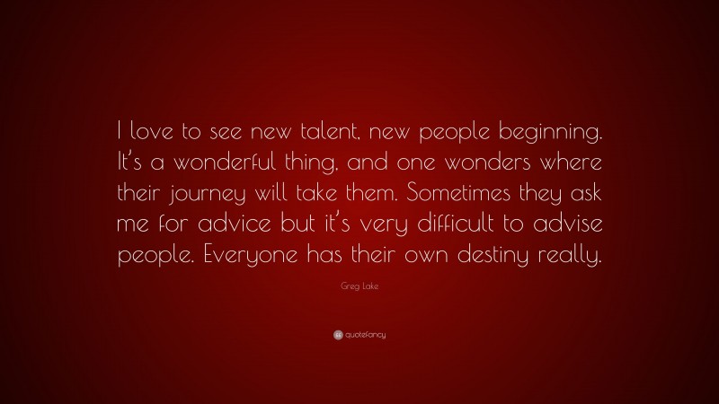 Greg Lake Quote: “I love to see new talent, new people beginning. It’s a wonderful thing, and one wonders where their journey will take them. Sometimes they ask me for advice but it’s very difficult to advise people. Everyone has their own destiny really.”