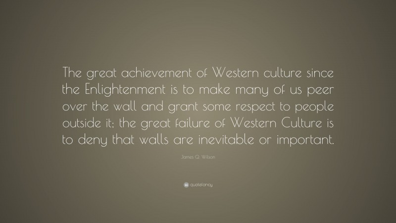 James Q. Wilson Quote: “The great achievement of Western culture since the Enlightenment is to make many of us peer over the wall and grant some respect to people outside it; the great failure of Western Culture is to deny that walls are inevitable or important.”
