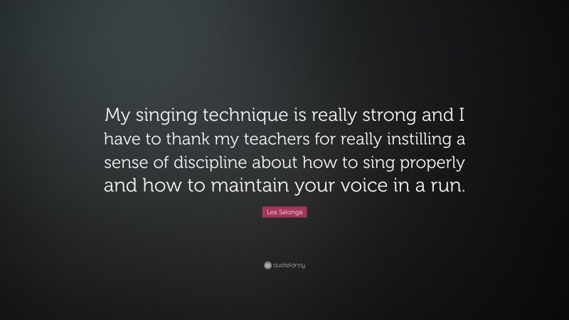 Lea Salonga Quote: “My singing technique is really strong and I have to thank my teachers for really instilling a sense of discipline about how to sing properly and how to maintain your voice in a run.”