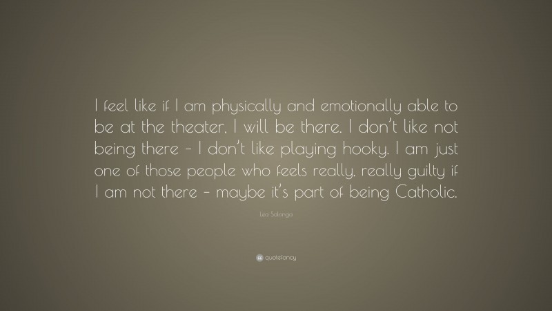 Lea Salonga Quote: “I feel like if I am physically and emotionally able to be at the theater, I will be there. I don’t like not being there – I don’t like playing hooky. I am just one of those people who feels really, really guilty if I am not there – maybe it’s part of being Catholic.”