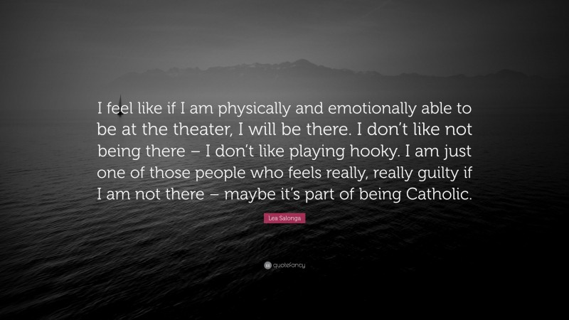 Lea Salonga Quote: “I feel like if I am physically and emotionally able to be at the theater, I will be there. I don’t like not being there – I don’t like playing hooky. I am just one of those people who feels really, really guilty if I am not there – maybe it’s part of being Catholic.”