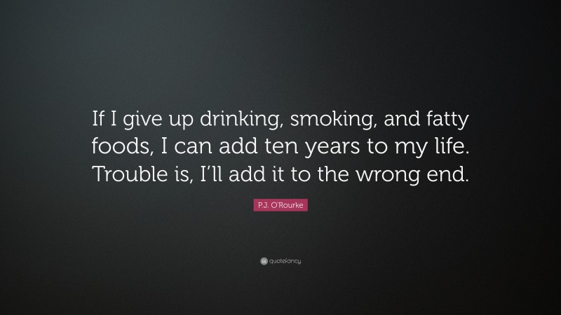 P.J. O'Rourke Quote: “If I give up drinking, smoking, and fatty foods, I can add ten years to my life. Trouble is, I’ll add it to the wrong end.”