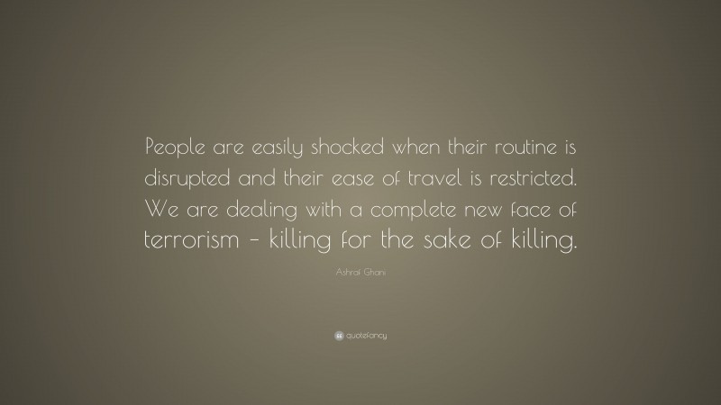 Ashraf Ghani Quote: “People are easily shocked when their routine is disrupted and their ease of travel is restricted. We are dealing with a complete new face of terrorism – killing for the sake of killing.”