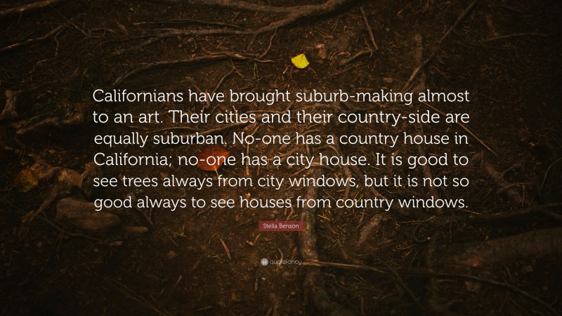 Stella Benson Quote: “Californians have brought suburb-making almost to an art. Their cities and their country-side are equally suburban. No-one has a country house in California; no-one has a city house. It is good to see trees always from city windows, but it is not so good always to see houses from country windows.”