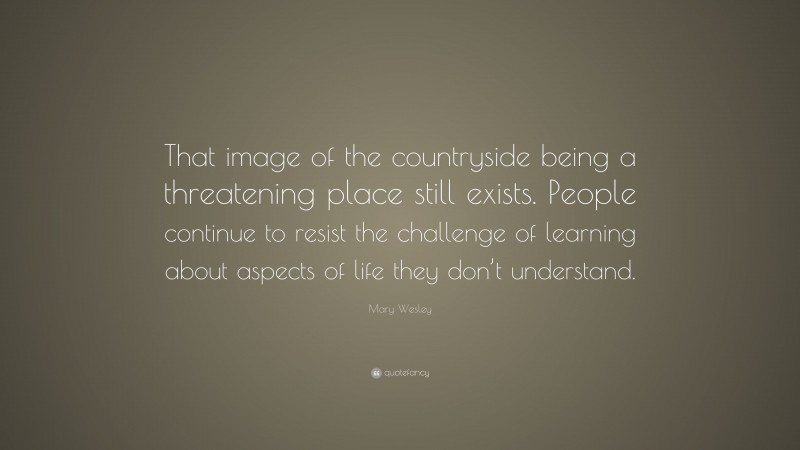 Mary Wesley Quote: “That image of the countryside being a threatening place still exists. People continue to resist the challenge of learning about aspects of life they don’t understand.”