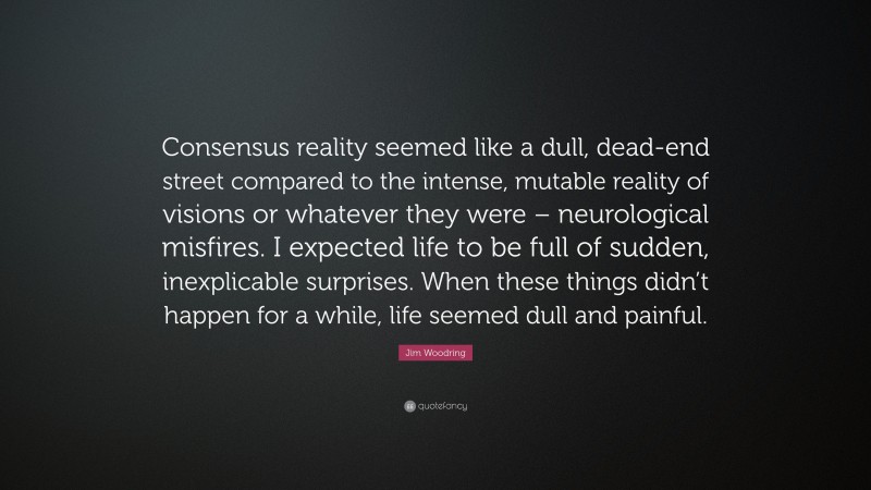 Jim Woodring Quote: “Consensus reality seemed like a dull, dead-end street compared to the intense, mutable reality of visions or whatever they were – neurological misfires. I expected life to be full of sudden, inexplicable surprises. When these things didn’t happen for a while, life seemed dull and painful.”