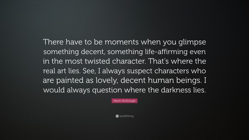 Martin McDonagh Quote: “There have to be moments when you glimpse something decent, something life-affirming even in the most twisted character. That’s where the real art lies. See, I always suspect characters who are painted as lovely, decent human beings. I would always question where the darkness lies.”