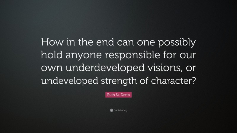Ruth St. Denis Quote: “How in the end can one possibly hold anyone responsible for our own underdeveloped visions, or undeveloped strength of character?”