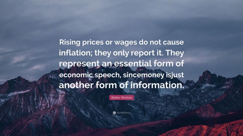 Walter Wriston Quote: “Rising prices or wages do not cause inflation; they only report it. They represent an essential form of economic speech, sincemoney isjust another form of information.”