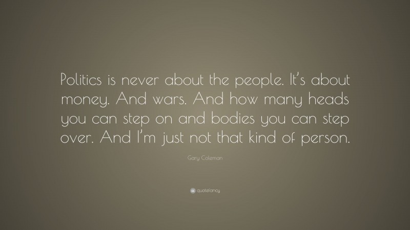 Gary Coleman Quote: “Politics is never about the people. It’s about money. And wars. And how many heads you can step on and bodies you can step over. And I’m just not that kind of person.”