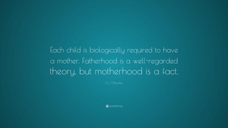 P.J. O'Rourke Quote: “Each child is biologically required to have a mother. Fatherhood is a well-regarded theory, but motherhood is a fact.”