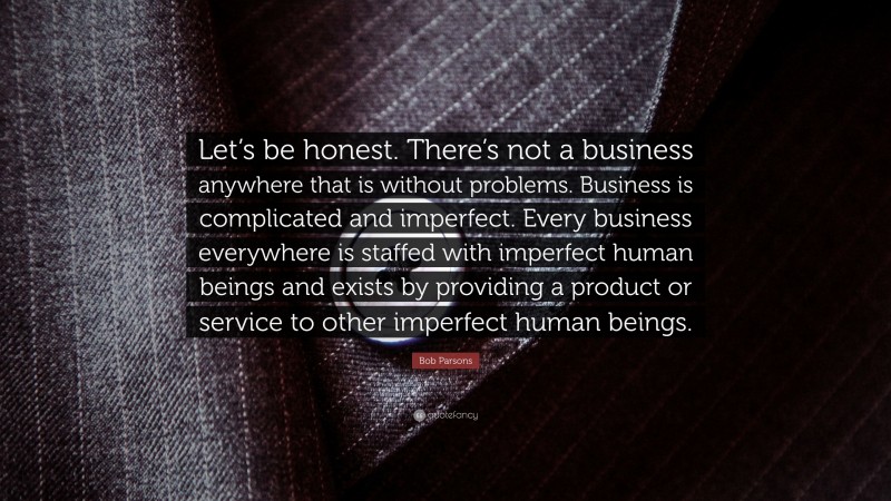 Bob Parsons Quote: “Let’s be honest. There’s not a business anywhere that is without problems. Business is complicated and imperfect. Every business everywhere is staffed with imperfect human beings and exists by providing a product or service to other imperfect human beings.”